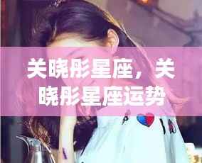 关晓彤星座运势揭秘,星光闪耀的个性与未来展望