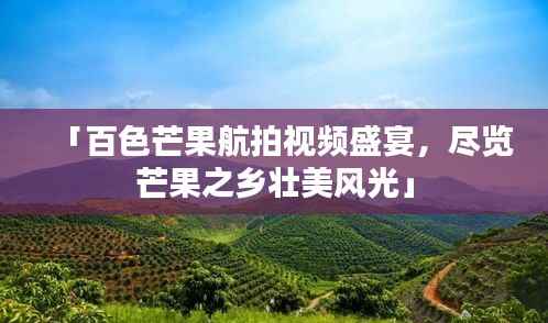 「百色芒果航拍视频盛宴，尽览芒果之乡壮美风光」