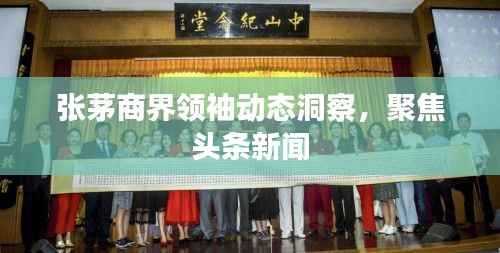 张茅商界领袖动态洞察，聚焦头条新闻